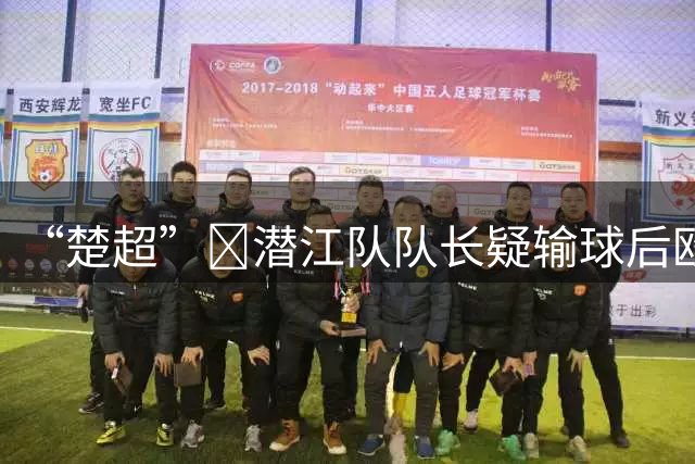 “楚超”‌潜江队队长疑输球后殴打球员视频曝光，湖北省足协：被打球员已送医