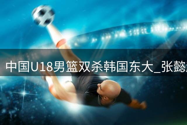 中国U18男篮双杀韩国东大 张懿赵杰复出首秀18分钟20分最高