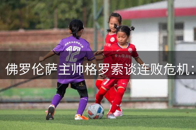 佛罗伦萨主帅格罗索谈连败危机：去留问题交由管理层定夺