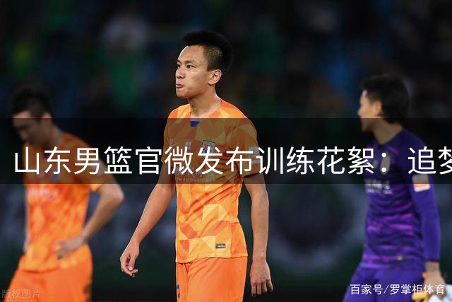 山东男篮官微发布训练花絮：追梦少年球场绽放光芒