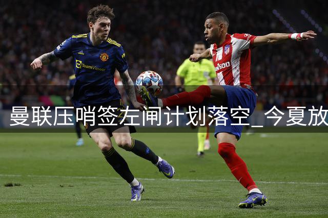 曼联压哨签左闸计划落空 今夏放弃引援等待明夏豪购霍尔