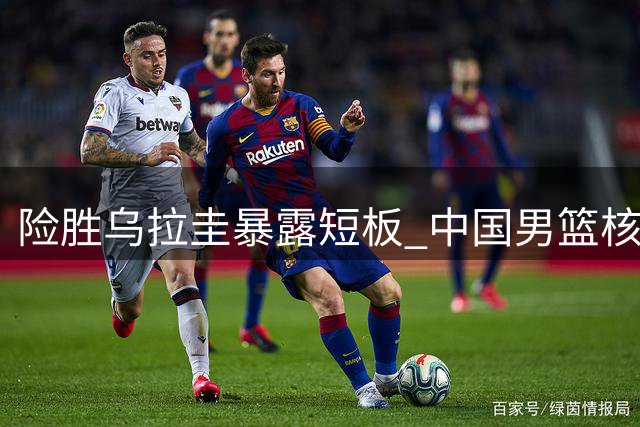 险胜乌拉圭暴露短板 中国男篮核心问题待解